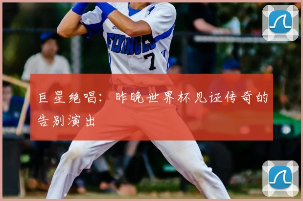 巨星绝唱:昨晚世界杯见证传奇的告别演出