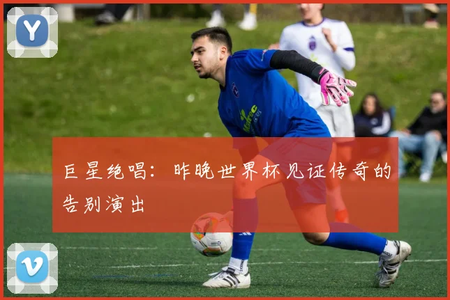 巨星绝唱：昨晚世界杯见证传奇的告别演出