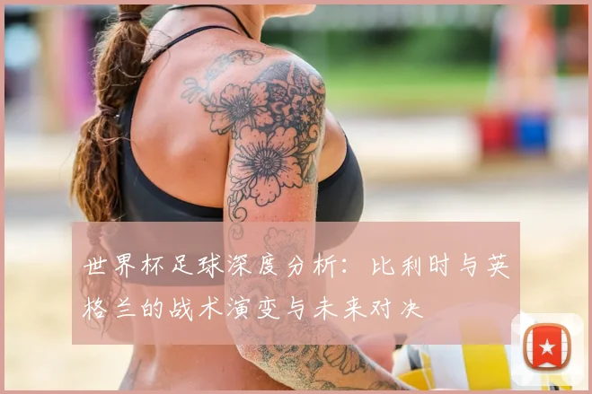 世界杯足球深度分析：比利时与英格兰的战术演变与未来对决